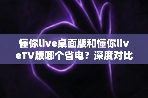 懂你live桌面版和懂你liveTV版哪个省电?深度对比分析与省电技巧全攻略 懂你live桌面版和懂你liveTV版哪个省电?深度对比分析与省电技巧全攻略