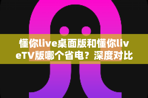 懂你live桌面版和懂你liveTV版哪个省电？深度对比分析与省电技巧全攻略