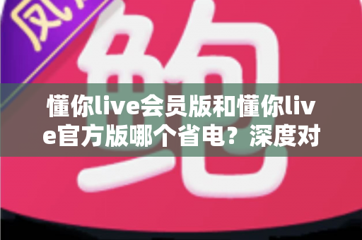 懂你live会员版和懂你live官方版哪个省电？深度对比分析与实用省电指南全解析