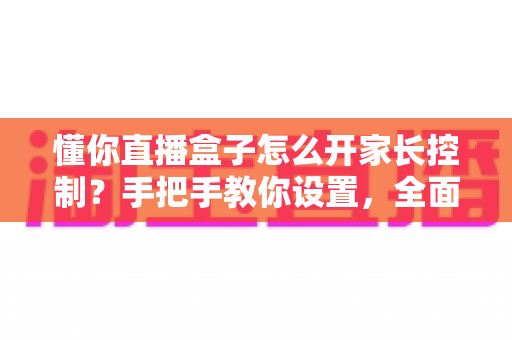 懂你直播盒子怎么开家长控制？手把手教你设置，全面守护孩子健康观看环境
