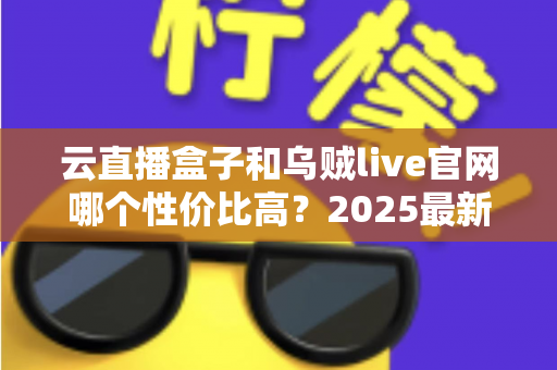 云直播盒子和乌贼live官网哪个性价比高?2025最新深度对比与选购避坑全指南 云直播盒子和乌贼live官网哪个性价比高?2025最新深度对比与选购避坑全指南