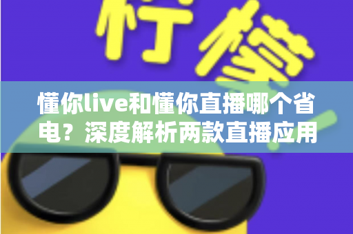 懂你live和懂你直播哪个省电？深度解析两款直播应用耗电差异与实用省电全攻略