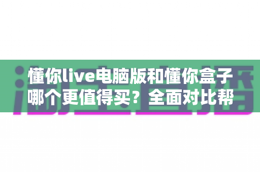 懂你live电脑版和懂你盒子哪个更值得买?全面对比帮你选出最适合自己的选择 懂你live电脑版和懂你盒子哪个更值得买?全面对比帮你选出最适合自己的选择