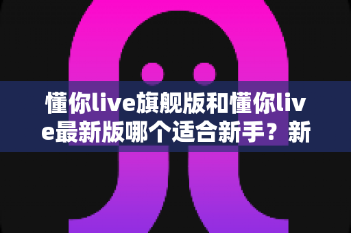 懂你live旗舰版和懂你live最新版哪个适合新手？新手用户必看的完整对比与选择攻略