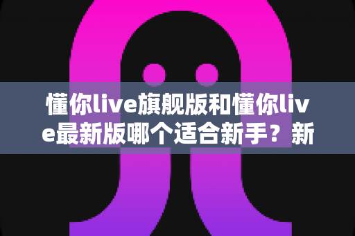 懂你live旗舰版和懂你live最新版哪个适合新手？新手用户必看的完整对比与选择攻略