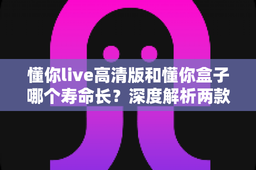 懂你live高清版和懂你盒子哪个寿命长？深度解析两款设备的使用寿命与保养秘籍