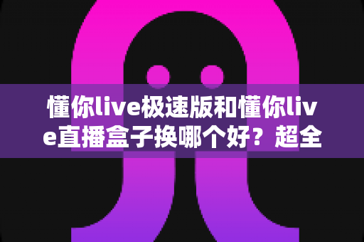 懂你live极速版和懂你live直播盒子换哪个好?超全对比评测助你一步选对观看神器 懂你live极速版和懂你live直播盒子换哪个好?超全对比评测助你一步选对观看神器