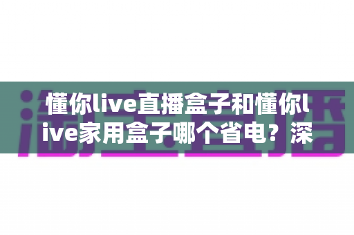 懂你live直播盒子和懂你live家用盒子哪个省电?深度功耗对比与省电选购全攻略 懂你live直播盒子和懂你live家用盒子哪个省电?深度功耗对比与省电选购全攻略