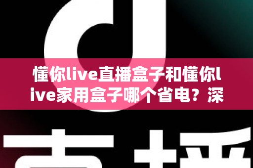 懂你live直播盒子和懂你live家用盒子哪个省电?深度功耗对比与省电选购全攻略 懂你live直播盒子和懂你live家用盒子哪个省电?深度功耗对比与省电选购全攻略