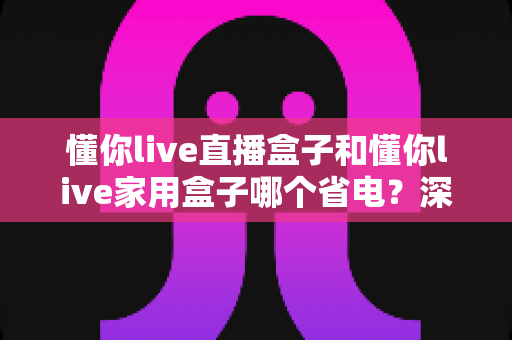 懂你live直播盒子和懂你live家用盒子哪个省电?深度功耗对比与省电选购全攻略 懂你live直播盒子和懂你live家用盒子哪个省电?深度功耗对比与省电选购全攻略