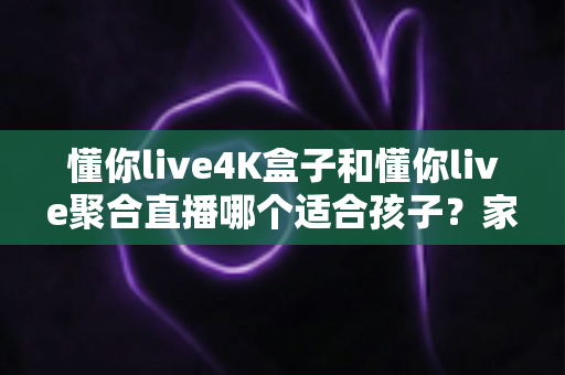 懂你live4K盒子和懂你live聚合直播哪个适合孩子？家长必读的全面对比指南