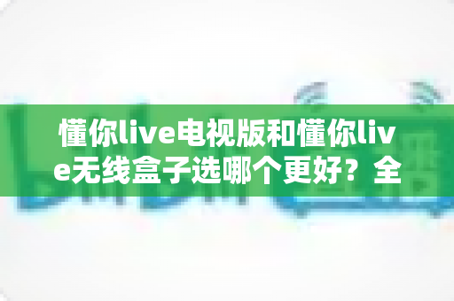 懂你live电视版和懂你live无线盒子选哪个更好？全方位深度对比与实用选购指南助你一步到位