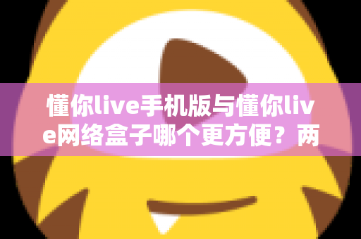懂你live手机版与懂你live网络盒子哪个更方便？两种观看方式全维度深度对比指南