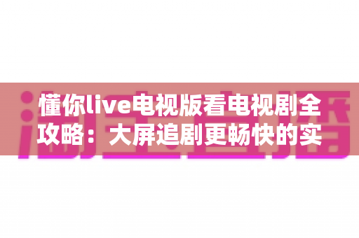 懂你live电视版看电视剧全攻略:大屏追剧更畅快的实用指南 懂你live电视版看电视剧全攻略:大屏追剧更畅快的实用指南