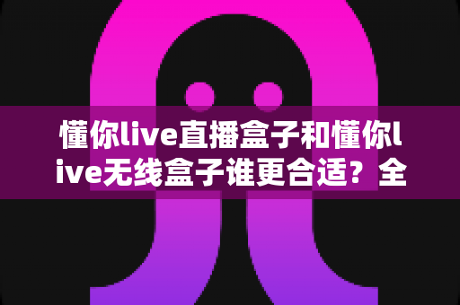 懂你live直播盒子和懂你live无线盒子谁更合适?全面对比分析与选购指南助你做出明智决定 懂你live直播盒子和懂你live无线盒子谁更合适?全面对比分析与选购指南助你做出明智决定