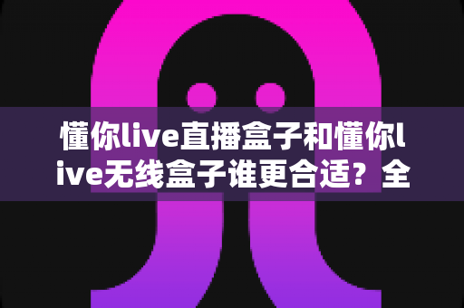 懂你live直播盒子和懂你live无线盒子谁更合适？全面对比分析与选购指南助你做出明智决定
