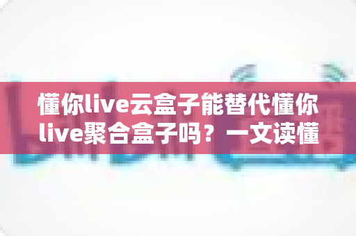 懂你live云盒子能替代懂你live聚合盒子吗？一文读懂两者差异与选购建议