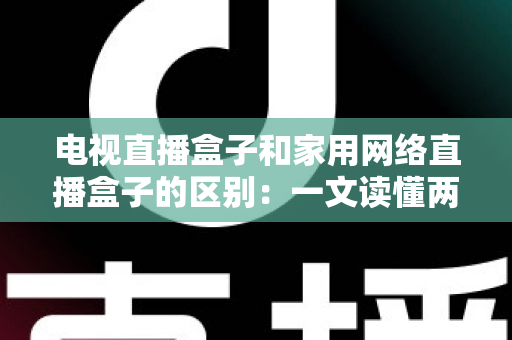 电视直播盒子和家用网络直播盒子的区别：一文读懂两种设备，选对不花冤枉钱