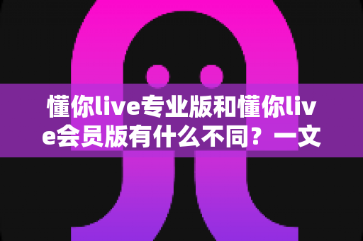 懂你live专业版和懂你live会员版有什么不同？一文看懂两大版本核心差异，选对版本不花冤枉钱