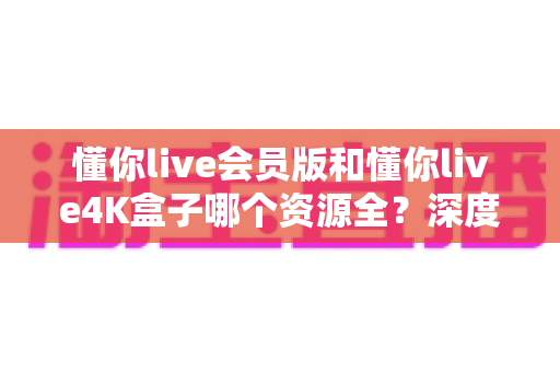 懂你live会员版和懂你live4K盒子哪个资源全？深度对比帮你选对不踩坑