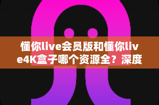 懂你live会员版和懂你live4K盒子哪个资源全？深度对比帮你选对不踩坑
