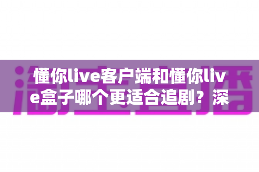 懂你live客户端和懂你live盒子哪个更适合追剧?深度对比帮你找到最佳追剧方案 懂你live客户端和懂你live盒子哪个更适合追剧?深度对比帮你找到最佳追剧方案