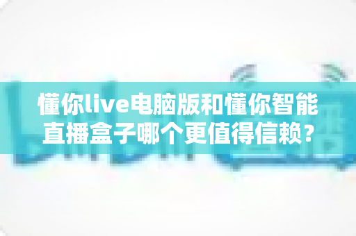懂你live电脑版和懂你智能直播盒子哪个更值得信赖?全面深度评测为你揭晓答案 懂你live电脑版和懂你智能直播盒子哪个更值得信赖?全面深度评测为你揭晓答案