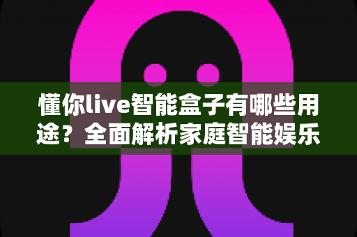 懂你live智能盒子有哪些用途？全面解析家庭智能娱乐设备的多功能应用场景