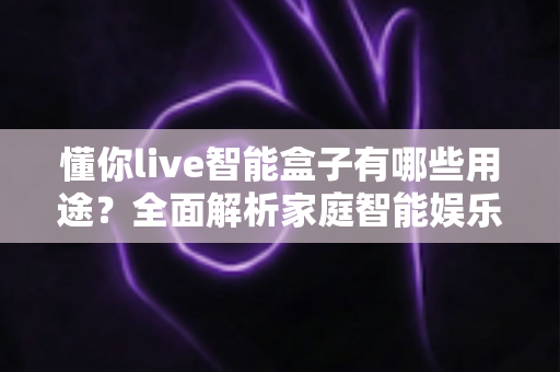 懂你live智能盒子有哪些用途？全面解析家庭智能娱乐设备的多功能应用场景