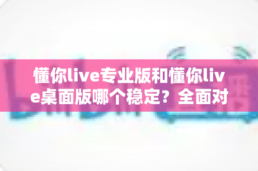 懂你live专业版和懂你live桌面版哪个稳定？全面对比解析与实用选择指南