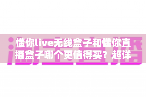 懂你live无线盒子和懂你直播盒子哪个更值得买？超详细对比评测与避坑选购指南