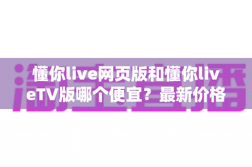 懂你live网页版和懂你liveTV版哪个便宜?最新价格对比与省钱攻略全解析 懂你live网页版和懂你liveTV版哪个便宜?最新价格对比与省钱攻略全解析