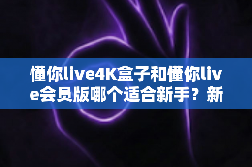 懂你live4K盒子和懂你live会员版哪个适合新手？新手入门选购全攻略