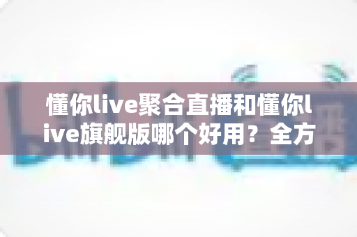 懂你live聚合直播和懂你live旗舰版哪个好用？全方位深度对比评测，帮你一次选对版本