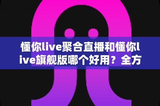 懂你live聚合直播和懂你live旗舰版哪个好用？全方位深度对比评测，帮你一次选对版本