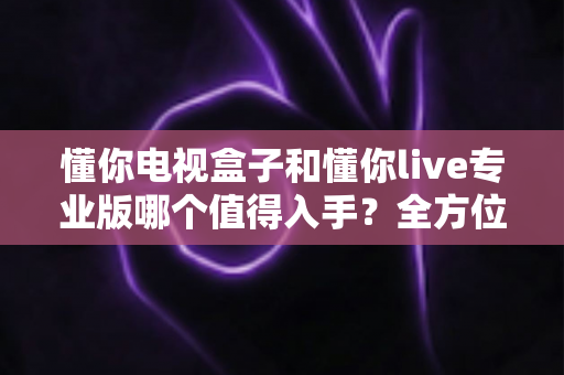 懂你电视盒子和懂你live专业版哪个值得入手?全方位对比评测帮你做决定 懂你电视盒子和懂你live专业版哪个值得入手?全方位对比评测帮你做决定