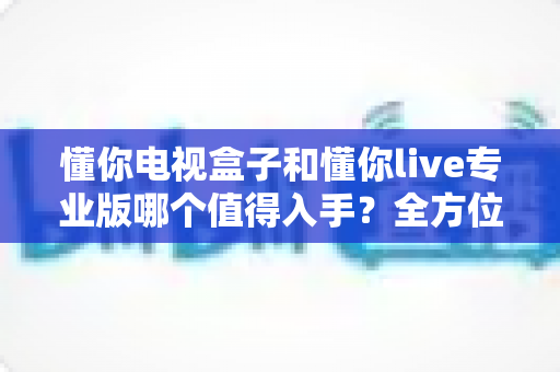 懂你电视盒子和懂你live专业版哪个值得入手?全方位对比评测帮你做决定 懂你电视盒子和懂你live专业版哪个值得入手?全方位对比评测帮你做决定
