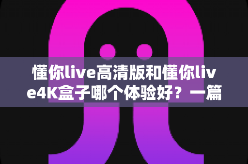 懂你live高清版和懂你live4K盒子哪个体验好？一篇文章帮你彻底搞懂怎么选