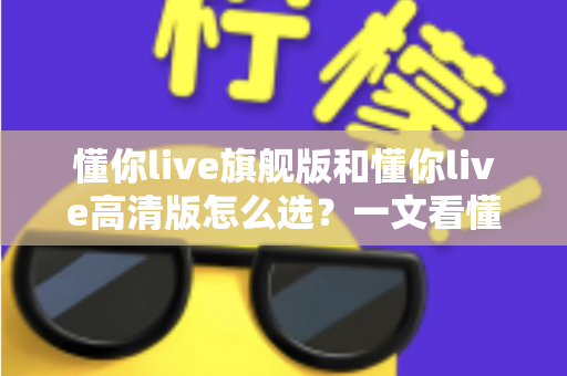 懂你live旗舰版和懂你live高清版怎么选?一文看懂两大版本的区别与购买建议 懂你live旗舰版和懂你live高清版怎么选?一文看懂两大版本的区别与购买建议