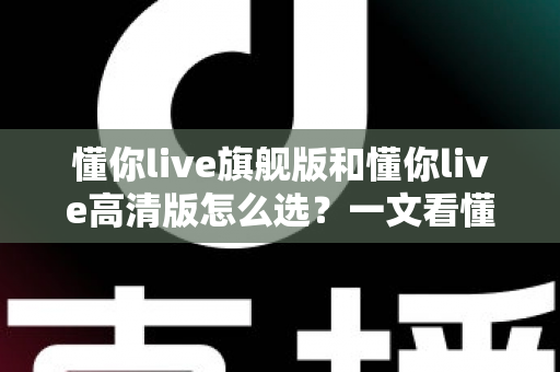 懂你live旗舰版和懂你live高清版怎么选?一文看懂两大版本的区别与购买建议 懂你live旗舰版和懂你live高清版怎么选?一文看懂两大版本的区别与购买建议