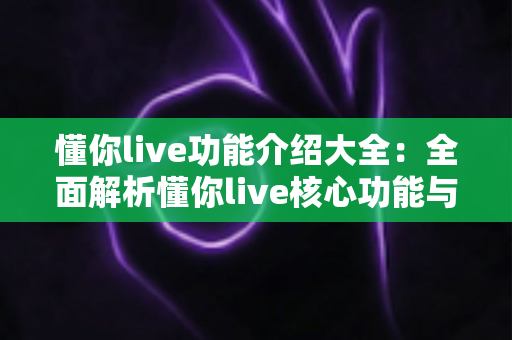 懂你live功能介绍大全:全面解析懂你live核心功能与实用使用指南 懂你live功能介绍大全:全面解析懂你live核心功能与实用使用指南