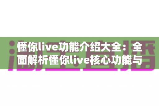 懂你live功能介绍大全:全面解析懂你live核心功能与实用使用指南 懂你live功能介绍大全:全面解析懂你live核心功能与实用使用指南