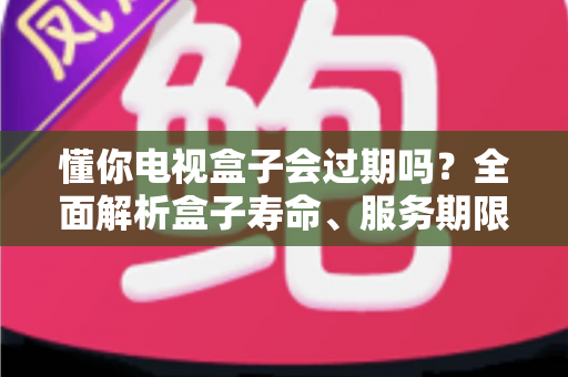 懂你电视盒子会过期吗？全面解析盒子寿命、服务期限与使用技巧