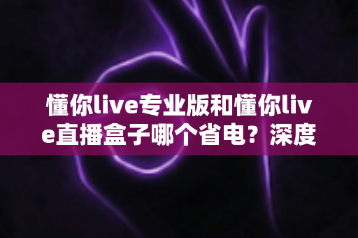 懂你live专业版和懂你live直播盒子哪个省电？深度功耗对比与省电选购全攻略