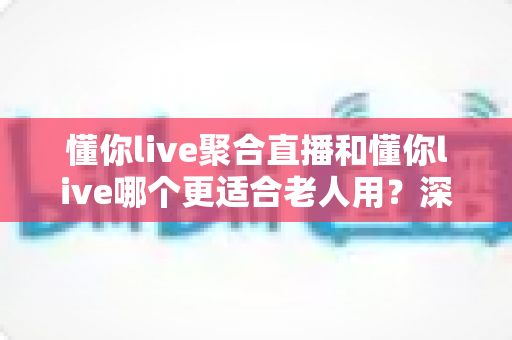 懂你live聚合直播和懂你live哪个更适合老人用？深度对比分析与实用选购指南