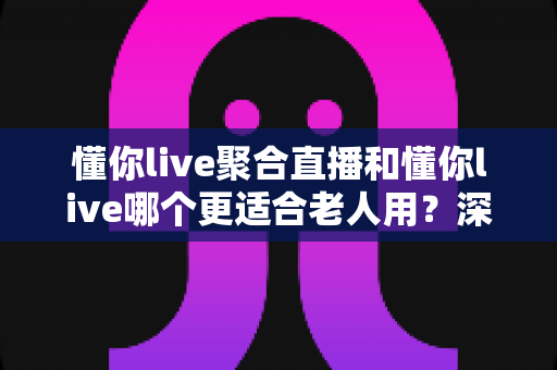 懂你live聚合直播和懂你live哪个更适合老人用？深度对比分析与实用选购指南