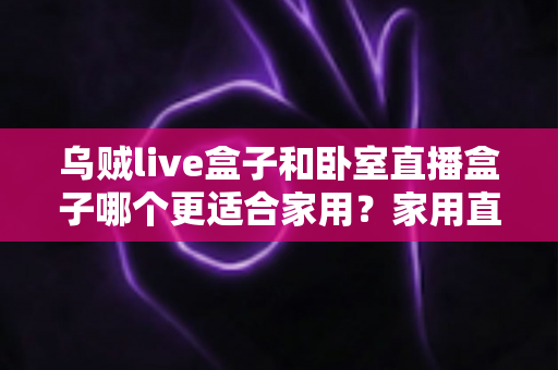 乌贼live盒子和卧室直播盒子哪个更适合家用?家用直播盒子深度对比与选购全指南 乌贼live盒子和卧室直播盒子哪个更适合家用?家用直播盒子深度对比与选购全指南