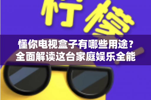 懂你电视盒子有哪些用途？全面解读这台家庭娱乐全能助手的真实价值