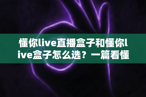 懂你live直播盒子和懂你live盒子怎么选？一篇看懂区别与选购技巧的实用指南