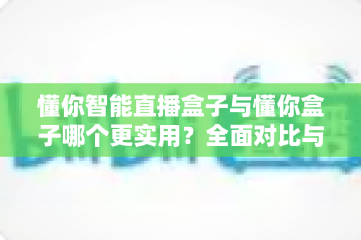 懂你智能直播盒子与懂你盒子哪个更实用？全面对比与选购指南一次讲清